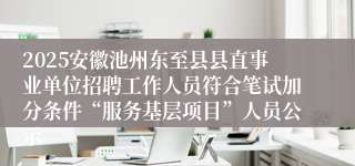 2025安徽池州东至县县直事业单位招聘工作人员符合笔试加分条件“服务基层项目”人员公示