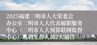 2025福建三明市人大常委会办公室三明市人大代表履职服务中心（三明市人大预算联网监督中心）选聘工作人员2人通告