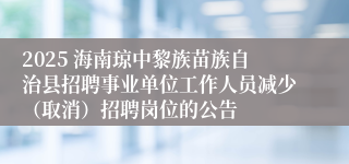 2025 海南琼中黎族苗族自治县招聘事业单位工作人员减少（取消）招聘岗位的公告
