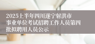 2025上半年四川遂宁射洪市事业单位考试招聘工作人员第四批拟聘用人员公示