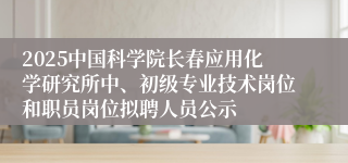 2025中国科学院长春应用化学研究所中、初级专业技术岗位和职员岗位拟聘人员公示