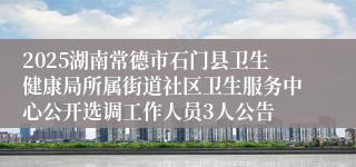 2025湖南常德市石门县卫生健康局所属街道社区卫生服务中心公开选调工作人员3人公告