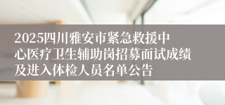 2025四川雅安市紧急救援中心医疗卫生辅助岗招募面试成绩及进入体检人员名单公告