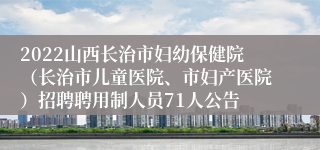 2022山西长治市妇幼保健院（长治市儿童医院、市妇产医院）招聘聘用制人员71人公告