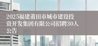 2025福建莆田市城市建设投资开发集团有限公司招聘30人公告