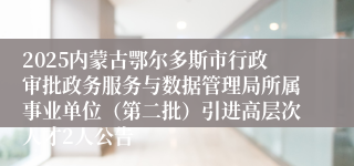 2025内蒙古鄂尔多斯市行政审批政务服务与数据管理局所属事业单位（第二批）引进高层次人才2人公告