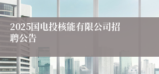 2025国电投核能有限公司招聘公告