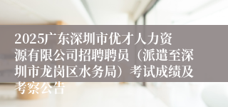 2025广东深圳市优才人力资源有限公司招聘聘员（派遣至深圳市龙岗区水务局）考试成绩及考察公告