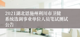 2021湖北恩施州利川市卫健系统选调事业单位人员笔试测试公告