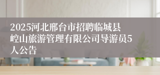 2025河北邢台市招聘临城县崆山旅游管理有限公司导游员5人公告