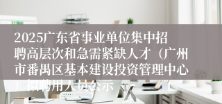 2025广东省事业单位集中招聘高层次和急需紧缺人才（广州市番禺区基本建设投资管理中心）拟聘用人员公示