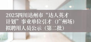 2025四川达州市“达人英才计划”事业单位引才（广州场）拟聘用人员公示（第二批）