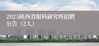 2025陕西省眼科研究所招聘公告（2人）