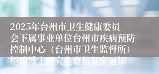 2025年台州市卫生健康委员会下属事业单位台州市疾病预防控制中心（台州市卫生监督所）招聘博士研究生资格复审通知