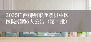 2025广西柳州市鹿寨县中医医院招聘6人公告（第二批）