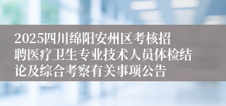 2025四川绵阳安州区考核招聘医疗卫生专业技术人员体检结论及综合考察有关事项公告