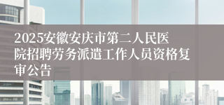 2025安徽安庆市第二人民医院招聘劳务派遣工作人员资格复审公告