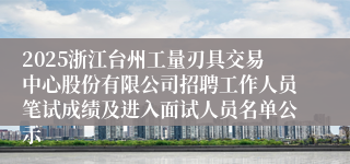 2025浙江台州工量刃具交易中心股份有限公司招聘工作人员笔试成绩及进入面试人员名单公示