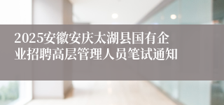 2025安徽安庆太湖县国有企业招聘高层管理人员笔试通知