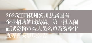 2025江西抚州黎川县属国有企业招聘笔试成绩、第一批入闱面试资格审查人员名单及资格审查等有关事项公告