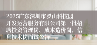 2025广东深圳市罗山科技园开发运营服务有限公司第一批招聘投资管理岗、成本造价岗、信息技术岗面试公告