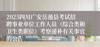 2025四川广安岳池县考试招聘事业单位工作人员（综合类和卫生类职位）考察递补有关事宜的公告