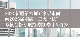 2025新疆第六师五家渠市面向2023届期满“三支一扶”考核合格专项招聘拟聘用人员公示