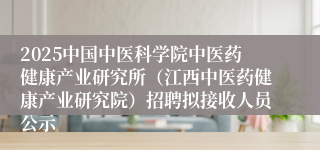 2025中国中医科学院中医药健康产业研究所（江西中医药健康产业研究院）招聘拟接收人员公示