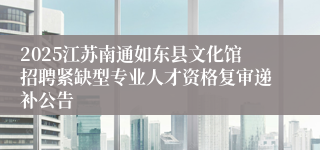 2025江苏南通如东县文化馆招聘紧缺型专业人才资格复审递补公告