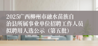 2025广西柳州市融水苗族自治县所属事业单位招聘工作人员拟聘用人选公示（第五批）