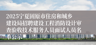 2025宁夏固原市住房和城乡建设局招聘建设工程消防设计审查验收技术服务人员面试人员名单公示