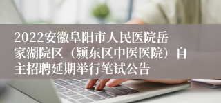 2022安徽阜阳市人民医院岳家湖院区（颍东区中医医院）自主招聘延期举行笔试公告