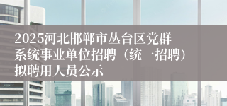 2025河北邯郸市丛台区党群系统事业单位招聘（统一招聘）拟聘用人员公示