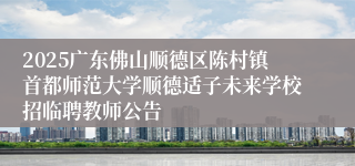 2025广东佛山顺德区陈村镇首都师范大学顺德适子未来学校招临聘教师公告