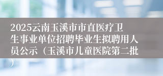 2025云南玉溪市市直医疗卫生事业单位招聘毕业生拟聘用人员公示（玉溪市儿童医院第二批）