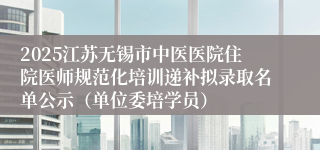 2025江苏无锡市中医医院住院医师规范化培训递补拟录取名单公示（单位委培学员）