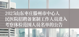 2025山东枣庄滕州市中心人民医院招聘备案制工作人员进入考察体检范围人员名单的公告