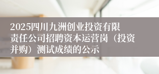2025四川九洲创业投资有限责任公司招聘资本运营岗（投资并购）测试成绩的公示