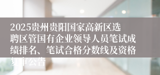 2025贵州贵阳国家高新区选聘区管国有企业领导人员笔试成绩排名、笔试合格分数线及资格复审公告