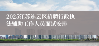 2025江苏连云区招聘行政执法辅助工作人员面试安排