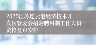 2025江苏连云港经济技术开发区管委会招聘聘用制工作人员资格复审安排