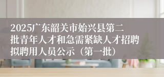2025广东韶关市始兴县第二批青年人才和急需紧缺人才招聘拟聘用人员公示（第一批）