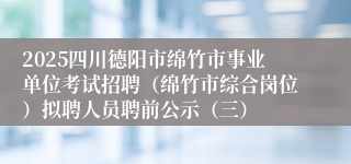 2025四川德阳市绵竹市事业单位考试招聘（绵竹市综合岗位）拟聘人员聘前公示（三）