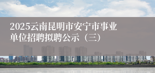 2025云南昆明市安宁市事业单位招聘拟聘公示（三）