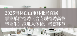 2025吉林白山市林业局直属事业单位招聘（含专项招聘高校毕业生）拟进入体检、考察环节人员及其成绩公示