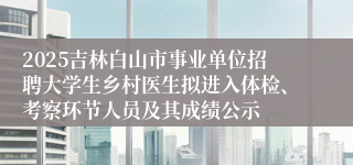2025吉林白山市事业单位招聘大学生乡村医生拟进入体检、考察环节人员及其成绩公示