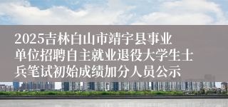 2025吉林白山市靖宇县事业单位招聘自主就业退役大学生士兵笔试初始成绩加分人员公示