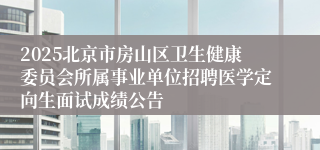 2025北京市房山区卫生健康委员会所属事业单位招聘医学定向生面试成绩公告