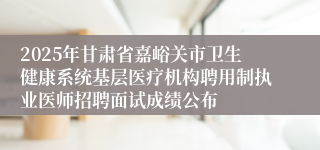 2025年甘肃省嘉峪关市卫生健康系统基层医疗机构聘用制执业医师招聘面试成绩公布