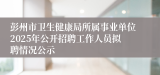 彭州市卫生健康局所属事业单位2025年公开招聘工作人员拟聘情况公示